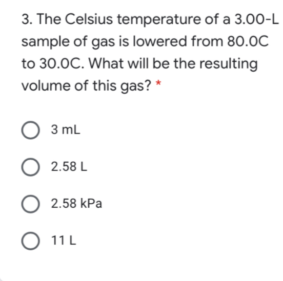 3. The Celsius temperature of a 3.00-L
sample of gas is lowered from 80.0C
to 30.0C. What will be the resulting
volume of this gas? *
O 3 mL
O 2.58 L
O 2.58 kPa
O 11 L
