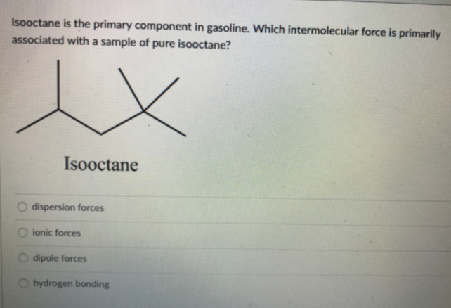 Isooctane is the primary component in gasoline. Which intermolecular force is primarily
associated with a sample of pure isooctane?
Isooctane
dispersion forces
ionic forces
dipole forces
hydrogen bonding
