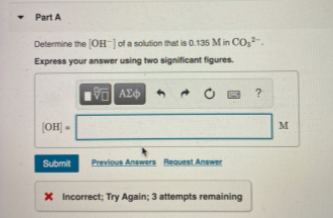 Part A
Determine the OH ]of a solution that is 0.135 Min CO,.
Express your answer using two significant figures.
[OH] =
M
Submit
Previos Answers Beauest Answer
X Incorrect; Try Again; 3 attempts remaining
