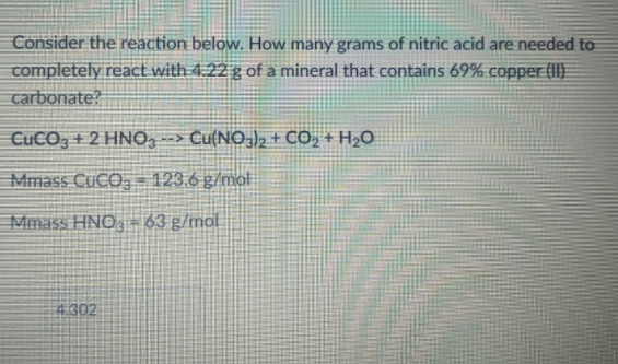 Consider the reaction below. How many grams of nitric acid are needed to
completely react with 4.22 g of a mineral that contains 69% copper (II)
carbonate?
CUCO3 + 2 HNO, --> Cu{NO3)2 + CO, + H2O
Mmass CUCO, = 123.6 g/mol
Mmass HNO, - 63 g/mal
4302
