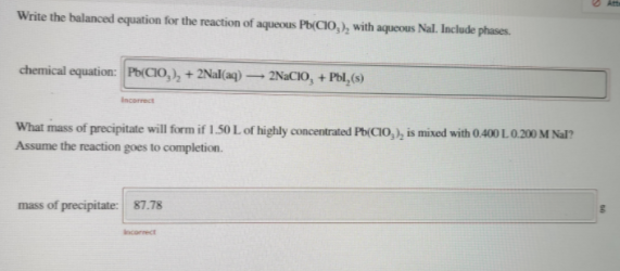 Write the balanced equation for the reaction of aqueous Pb(CIO,), with aqueous Nal. Include phases.
chemical equation: Ph(CIO, ), + 2Nal(aq)
2NACIO, + Pbl,(s)
Incarect
What mass of precipitate will form if 1.50 L of highly concentrated Ph(CIO, ), is mixed with 0.400 L. 0.200 M Nal?
Assume the reaction goes to completion.
mass of precipitate: 87.78
Incorect
