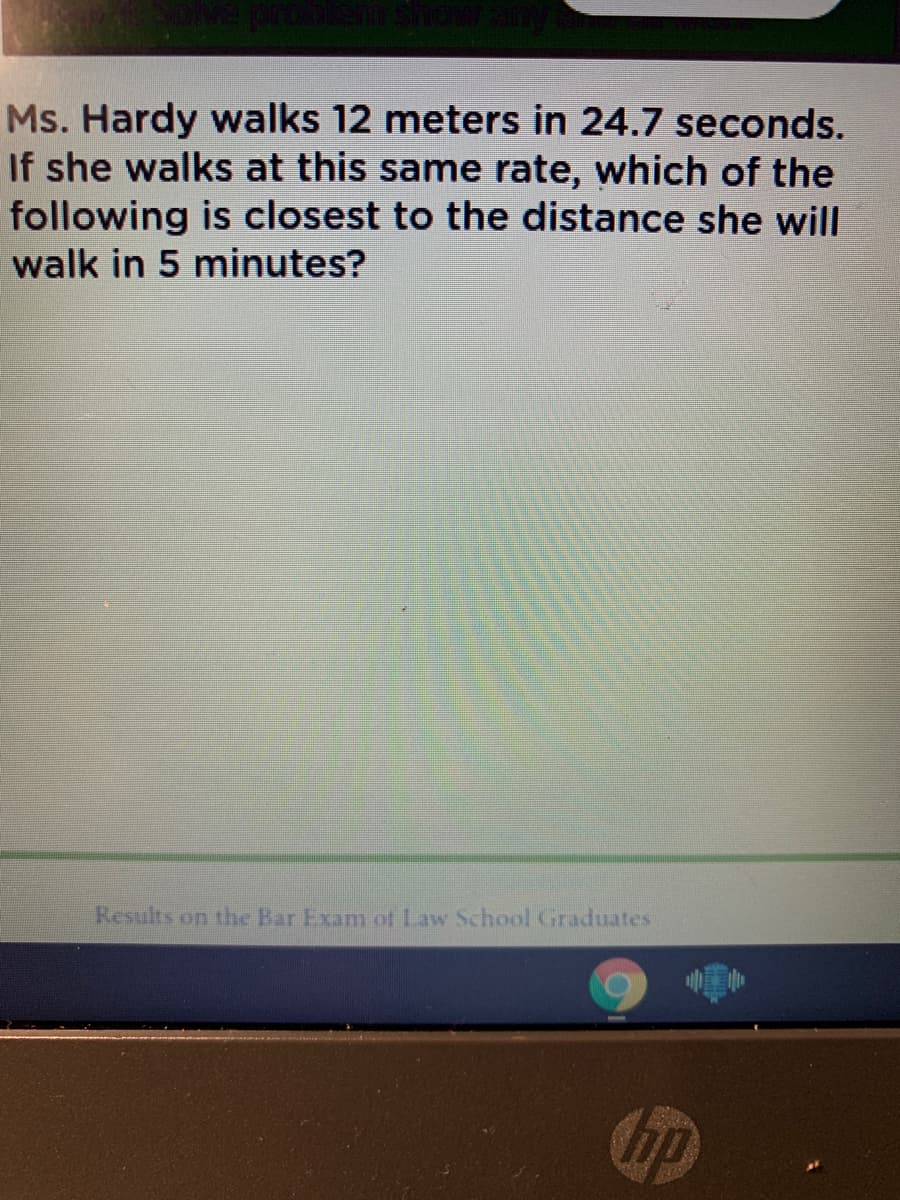 Ms. Hardy walks 12 meters in 24.7 seconds.
If she walks at this same rate, which of the
following is closest to the distance she will
walk in 5 minutes?
Results on the Bar Exam ot Law School Graduates
hp
