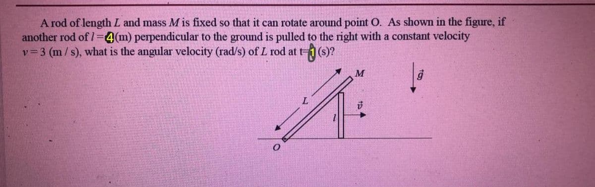 A rod of length L and mass M is fixed so that it can rotate around point O. As shown in the figure, if
another rod of 1=4(m) perpendicular to the ground is pulled to the right with a constant velocity
v= 3 (m/s), what is the angular velocity (rad/s) of L rod at t-
M
