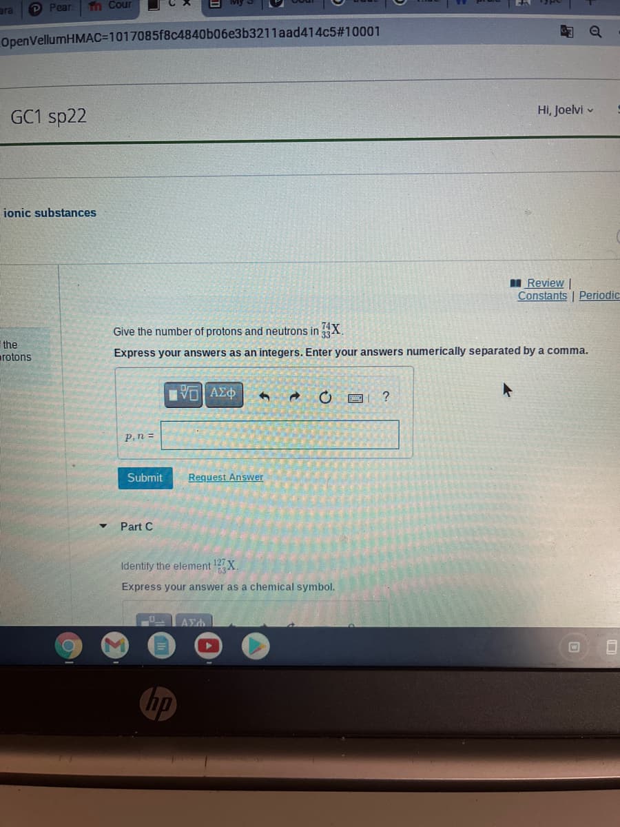 ara
P Рear
Tn Cour
OpenVellumHMAC=D1017085f8c4840b06e3b3211aad414c5#10001
GC1 sp22
Hi, Joelvi v
ionic substances
I Review |
Constants | Periodic
Give the number of protons and neutrons in 3 X.
the
rotons
Express your answers as an integers. Enter your answers numerically separated by a comma.
Vo AEO
P,n =
Submit
Request Answer
Part C
Identify the element 12X.
Express your answer as a chemical symbol.
hp
