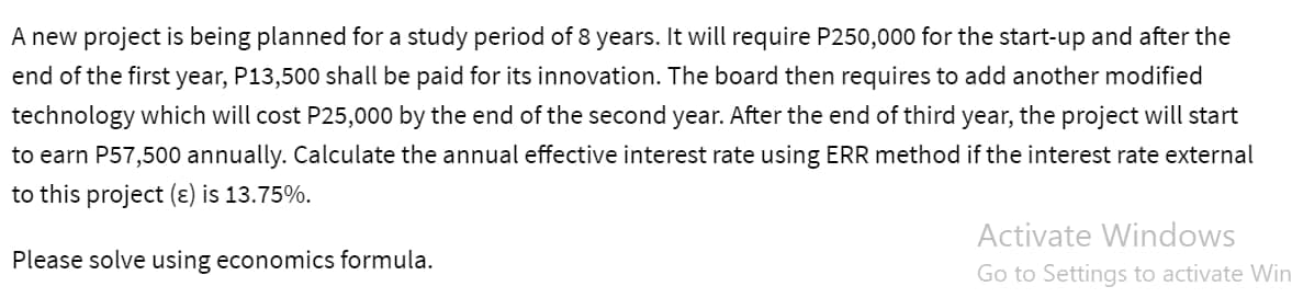A new project is being planned for a study period of 8 years. It will require P250,000 for the start-up and after the
end of the first year, P13,500 shall be paid for its innovation. The board then requires to add another modified
technology which will cost P25,000 by the end of the second year. After the end of third year, the project will start
to earn P57,500 annually. Calculate the annual effective interest rate using ERR method if the interest rate external
to this project (ε) is 13.75%.
Please solve using economics formula.
Activate Windows
Go to Settings to activate Win
