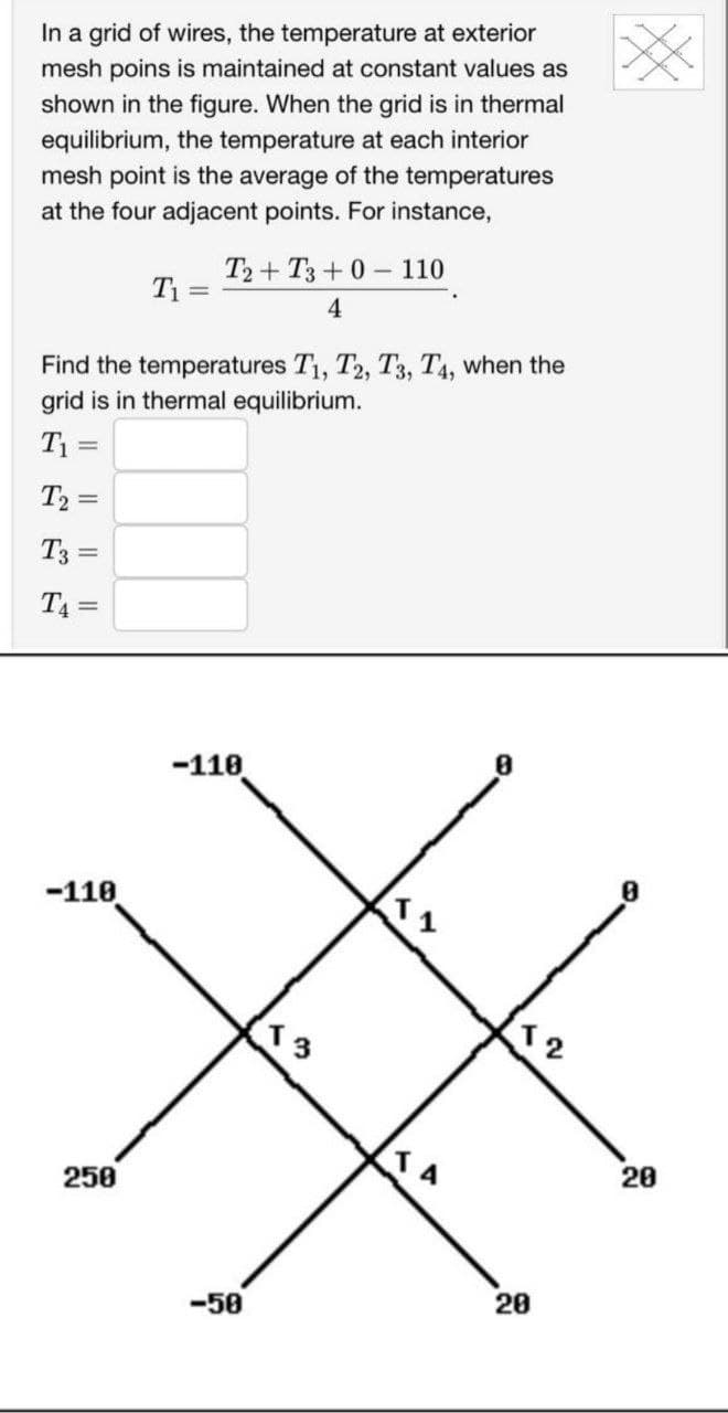 In a grid of wires, the temperature at exterior
mesh poins is maintained at constant values as
shown in the figure. When the grid is in thermal
equilibrium, the temperature at each interior
mesh point is the average of the temperatures
at the four adjacent points. For instance,
T₂ =
T3 =
T4=
Find the temperatures T1, T2, T3, T4, when the
grid is in thermal equilibrium.
T₁ =
-110
T₁ =
250
T2+ T3+0110
4
-110
50
13
A
T2
20
20