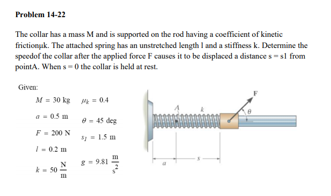 Problem 14-22
The collar has a mass M and is supported on the rod having a coefficient of kinetic
frictionuk. The attached spring has an unstretched length 1 and a stiffness k. Determine the
speedof the collar after the applied force F causes it to be displaced a distance s = sl from
pointA. When s = 0 the collar is held at rest.
Given:
M = 30 kg Hk = 0.4
a = 0.5 m
e = 45 deg
F
200 N
%3D
s1 = 1.5 m
| = 0.2 m
m
g = 9.81
N
k = 50
im
