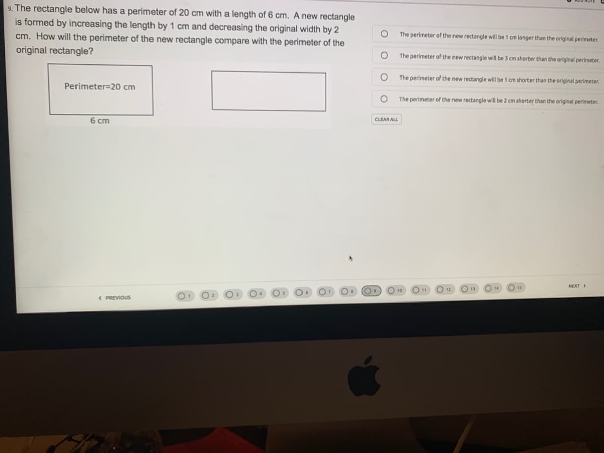 9. The rectangle below has a perimeter of 20 cm with a length of 6 cm. A new rectangle
is formed by increasing the length by 1 cm and decreasing the original width by 2
cm. How will the perimeter of the new rectangle compare with the perimeter of the
original rectangle?
The perimeter of the new rectangle will be 1 cm longer than the original perimeter.
The perimeter of the new rectangle will be 3 cm shorter than the original perimeter.
The perimeter of the new rectangle will be 1 cm shorter than the original perimeter,
Perimeter=20 cm
The perimeter of the new rectangle will be 2 cm shorter than the original perimeter.
6 cm
CLEAR ALL
NEXT>
O 10
O 11
< PREVIOUS

