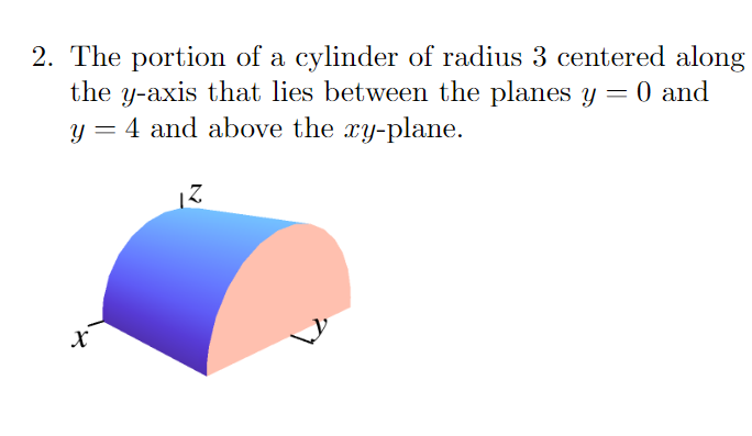 2. The portion of a cylinder of radius 3 centered along
the y-axis that lies between the planes y = 0 and
y = 4 and above the xy-plane.
