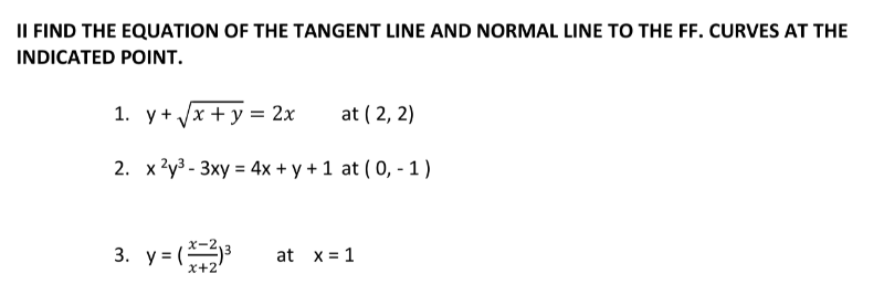 II FIND THE EQUATION OF THE TANGENT LINE AND NORMAL LINE TO THE FF. CURVES AT THE
INDICATED POINT.
1. y+ /x + y = 2x
at ( 2, 2)
2. x2y3 - 3xy = 4x + y + 1 at ( 0, - 1 )
3. y = ()3
x+2
at x = 1
