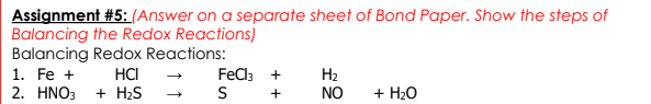 Assignment #5:(Answer on a separate sheet of Bond Paper. Show the steps of
Balancing the Redox Reactions)
Balancing Redox Reactions:
HCI
+ H2S
FeCla +
S
1. Fe +
H2
NO
2. ΗΝΟ
+
+ H20
