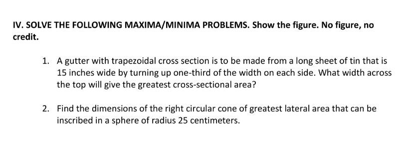 IV. SOLVE THE FOLLOWING MAXIMA/MINIMA PROBLEMS. Show the figure. No figure, no
credit.
1. A gutter with trapezoidal cross section is to be made from a long sheet of tin that is
15 inches wide by turning up one-third of the width on each side. What width across
the top will give the greatest cross-sectional area?
2. Find the dimensions of the right circular cone of greatest lateral area that can be
inscribed in a sphere of radius 25 centimeters.
