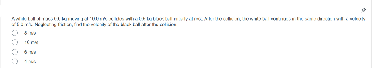 A white ball of mass 0.6 kg moving at 10.0 m/s collides with a 0.5 kg black ball initially at rest. After the collision, the white ball continues in the same direction with a velocity
of 5.0 m/s. Neglecting friction, find the velocity of the black ball after the collision.
8 m/s
10 m/s
6 m/s
4 m/s

