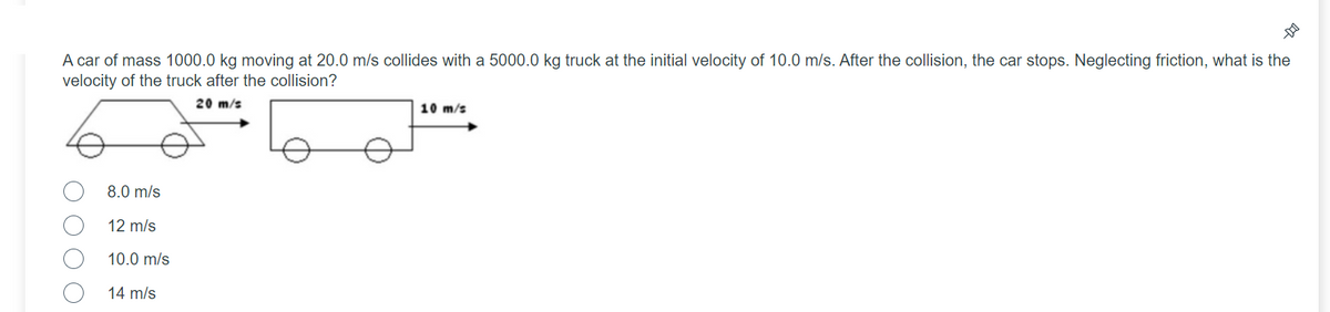 A car of mass 1000.0 kg moving at 20.0 m/s collides with a 5000.0 kg truck at the initial velocity of 10.0 m/s. After the collision, the car stops. Neglecting friction, what is the
velocity of the truck after the collision?
20 m/s
10 m/s
8.0 m/s
12 m/s
10.0 m/s
14 m/s
