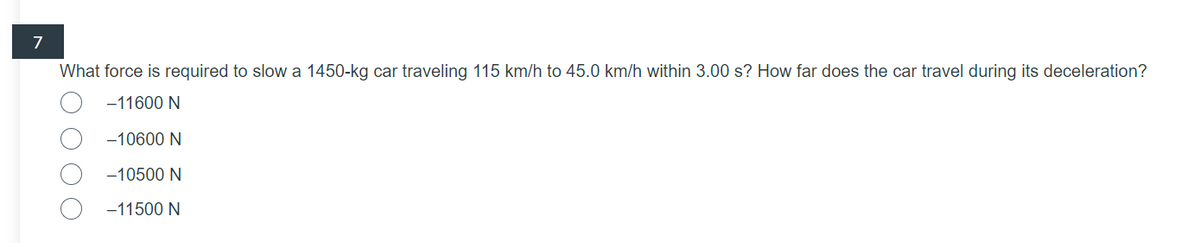 7
What force is required to slow a 1450-kg car traveling 115 km/h to 45.0 km/h within 3.00 s? How far does the car travel during its deceleration?
-11600 N
-10600 N
-10500 N
-11500 N
