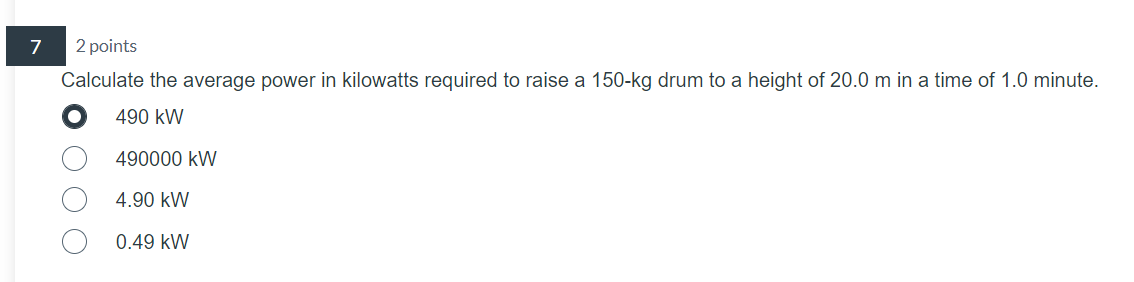 7
2 points
Calculate the average power in kilowatts required to raise a 150-kg drum to a height of 20.0 m in a time of 1.0 minute.
490 kW
490000 kW
4.90 kW
0.49 kW