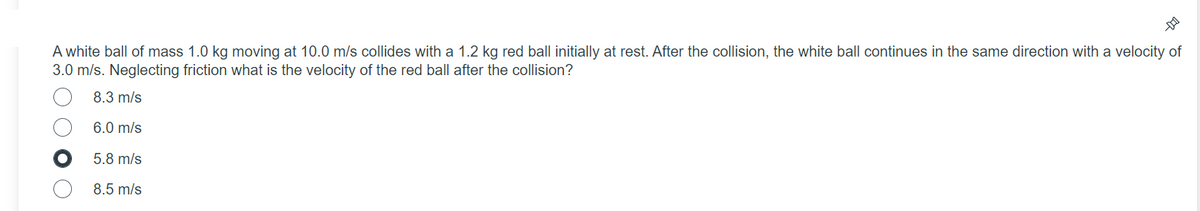 A white ball of mass 1.0 kg moving at 10.0 m/s collides with a 1.2 kg red ball initially at rest. After the collision, the white ball continues in the same direction with a velocity of
3.0 m/s. Neglecting friction what is the velocity of the red ball after the collision?
8.3 m/s
6.0 m/s
5.8 m/s
8.5 m/s
