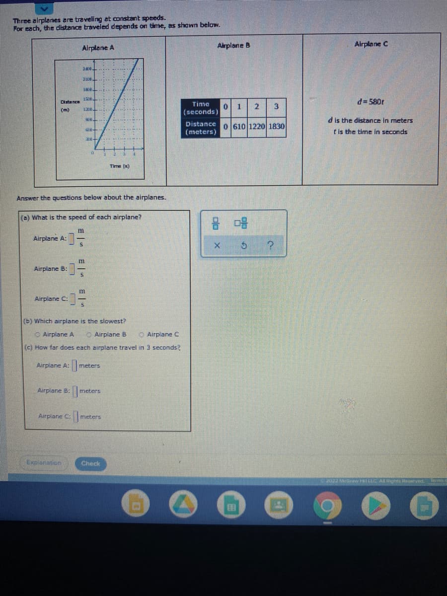 Three alrplones are traveling at constant speeds.
For each, the distance traveled depends on time, as shown below.
Airplane B
Airplane C
Airplane A
Dlatarce
d= 580t
Time
0 1
3
(m)
(seconds)
d is the distance in meters
Distance O 610l1220 1830
(meters)
Lis the time in seconds
Time (K)
Answer the questions below about the airplanes.
(a) What is the speed of each airplane?
吕 唱
Airplane A:
Airplane B:
Airplane C:
(b) Which arplane is the slwest?
C Airpiane A
Airplane B
O Airpiane C
(c) How far dces each airplane travel in 3 seconds?
Airplane A: meters
Airpiane B: meters
Airplane C:meters
Exeianstion
Check
E w LLC AE Sic
日 |.
1.
