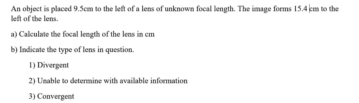 An object is placed 9.5cm to the left of a lens of unknown focal length. The image forms 15.4 cm to the
left of the lens.
a) Calculate the focal length of the lens in cm
b) Indicate the type of lens in question.
1) Divergent
2) Unable to determine with available information
3) Convergent
