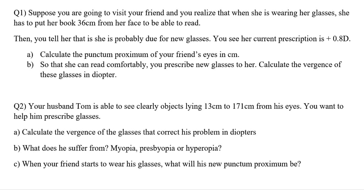 Q1) Suppose you are going to visit your friend and you realize that when she is wearing her glasses, she
has to put her book 36cm from her face to be able to read.
Then, you tell her that is she is probably due for new glasses. You see her current prescription is + 0.8D.
a) Calculate the punctum proximum of your friend's eyes in cm.
b) So that she can read comfortably, you prescribe new glasses to her. Calculate the
these glasses in diopter.
vergence of
Q2) Your husband Tom is able to see clearly objects lying 13cm to 171cm from his eyes. You want to
help him prescribe glasses.
a) Calculate the vergence of the glasses that correct his problem in diopters
b) What does he suffer from? Myopia, presbyopia or hyperopia?
c) When
your
friend starts to wear his glasses, what will his new punctum proximum be?
