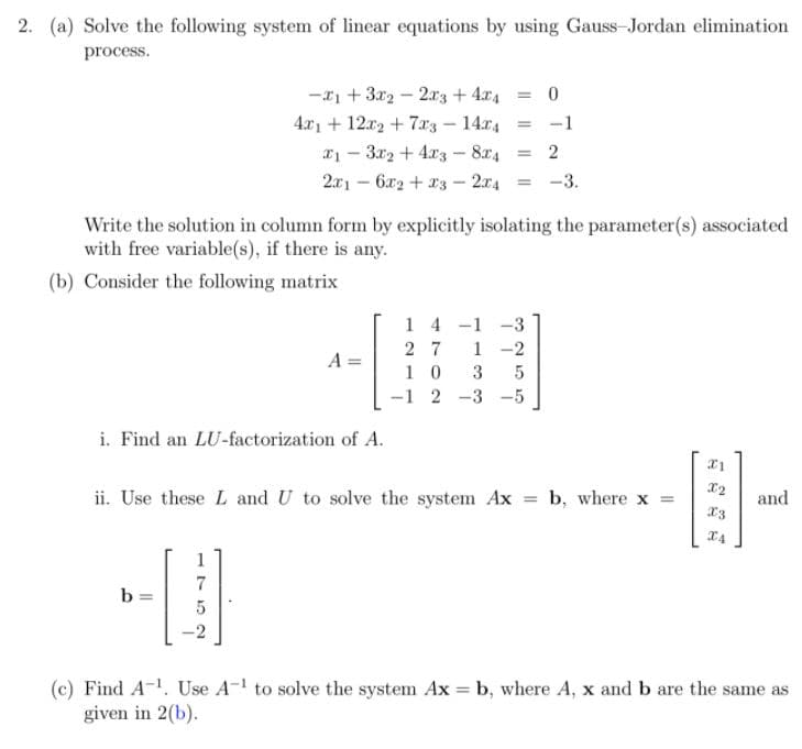 2. (a) Solve the following system of linear equations by using Gauss-Jordan elimination
process.
-*1 + 3x2 – 2rz + 4.r4 = 0
4.x1 + 12x2 + 7xz - 14x4
-1
x1 - 3x2 + 4x3 - 8x4
%3D
2x1 - 6x2 + x3 - 2x4 = -3.
Write the solution in column form by explicitly isolating the parameter(s) associated
with free variable(s), if there is any.
(b) Consider the following matrix
1 4 -1 -3
1 -2
2 7
1 0
-1 2 -3 -5
A =
3
i. Find an LU-factorization of A.
12
ii. Use these L and U to solve the system Ax b, where x =
and
13
1
7
b =
-2
(c) Find A-. Use A- to solve the system Ax = b, where A, x and b are the same as
given in 2(b).
