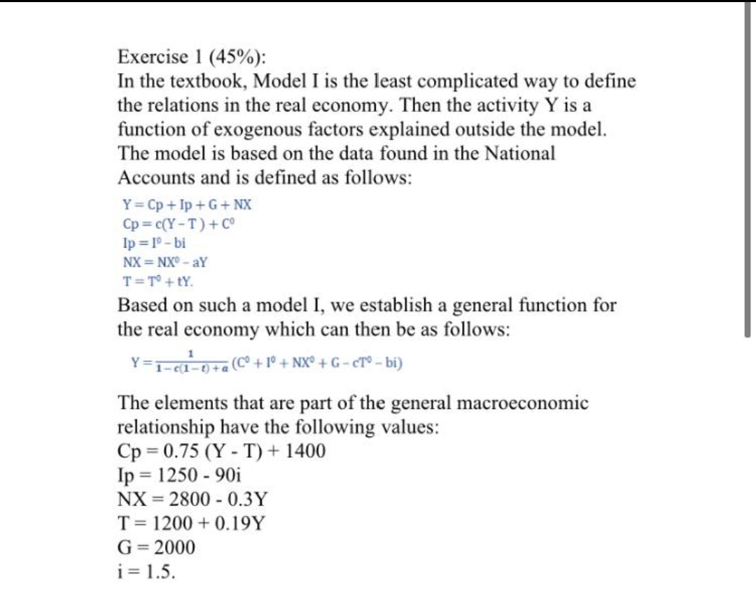 Exercise 1 (45%):
In the textbook, Model I is the least complicated way to define
the relations in the real economy. Then the activity Y is a
function of exogenous factors explained outside the model.
The model is based on the data found in the National
Accounts and is defined as follows:
Y= Cp + Ip +G+NX
Cp = c(Y-T)+C°
Ip = 1° - bi
NX = NX° - aY
T=T° + tY.
Based on such a model I, we establish a general function for
the real economy which can then be as follows:
Y=T==0+C + 1° + NX° + G - cT° - bi)
The elements that are part of the general macroeconomic
relationship have the following values:
Cp = 0.75 (Y - T) + 1400
Ip = 1250 - 90i
NX = 2800 - 0.3Y
%3D
T= 1200 + 0.19Y
G= 2000
i = 1.5.
%3D
