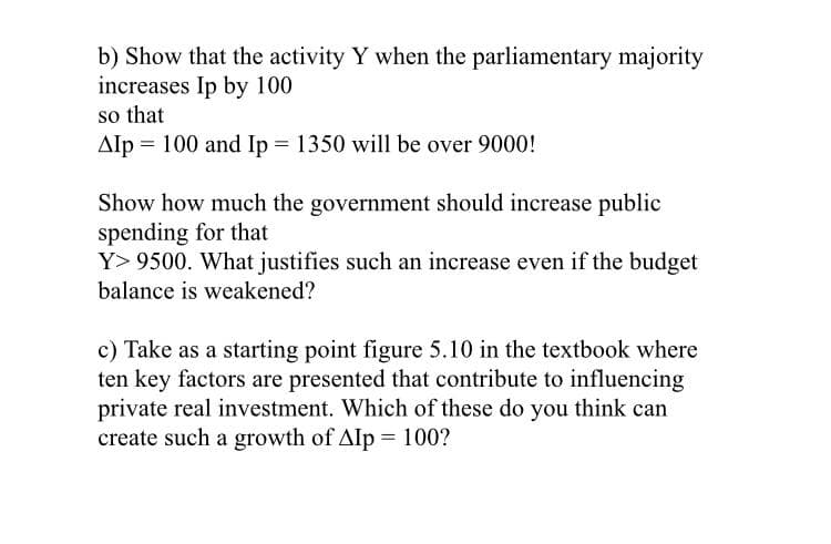 b) Show that the activity Y when the parliamentary majority
increases Ip by 100
so that
Alp = 100 and Ip = 1350 will be over 9000!
Show how much the government should increase public
spending for that
Y> 9500. What justifies such an increase even if the budget
balance is weakened?
c) Take as a starting point figure 5.10 in the textbook where
ten key factors are presented that contribute to influencing
private real investment. Which of these do you think can
create such a growth of Alp = 100?
