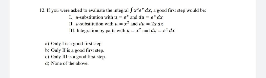 12. If you were asked to evaluate the integral S x²e* dx, a good first step would be:
I. u-substitution with u = e* and du = e* dx
II. u-substitution with u = x² and du = 2x dx
III. Integration by parts with u = x² and dv = e* dx
a) Only I is a good first step.
b) Only II is a good first step.
c) Only III is a good first step.
d) None of the above.
