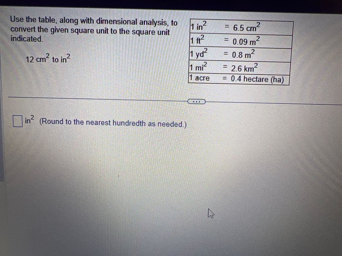 Use the table, along with dimensional analysis, to
convert the given square unit to the square unit
indicated.
2
12 cm² to in
in²
(Round to the nearest hundredth as needed.)
1 in 2
1 ft²
1 yd²
1 mi²
1 acre
4
= 6.5 cm²
2
0.09 m²
0.8 m2
2
= 2.6 km²
= 0.4 hectare (ha)