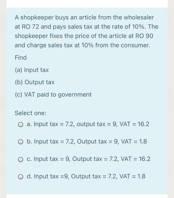 A shopkeeper buys an article from the wholesaler
at RO 72 and pays sales tax at the rate of 10%. The
shopkeeper fixes the price of the article at RO 90
and charge sales tax at 10% from the consumer.
Find
(a) Input tax
(b) Output tax
(c) VAT paid to government
Select one:
O a. Input tax = 7.2, output tax = 9, VAT = 16.2
O b. Input tax = 7.2, Output tax = 9, VAT = 1.8
O c. Input tax = 9, Output tax = 7.2, VAT = 16.2
O d. Input tax =9, Output tax = 7.2, VAT = 1.8
