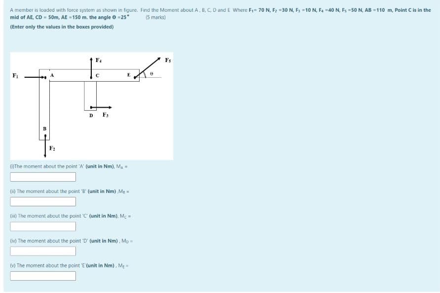 A member is loaded with force system as shown in figure. Find the Moment about A, B, C, D and E Where F1= 70 N, F2 =30 N, F3 =10 N, F4 =40 N, Fs =50 N, AB =110 m, Point Cis in the
mid of AE, CD = 50m, AE = 150 m. the angle e =25°
(5 marks)
(Enter only the values in the boxes provided)
F4
E
D Fs
OThe moment about the point 'A' (unit in Nm), Ma =
(1) The moment about the point 'B' (unit in Nm) Ma =
(ii) The moment about the point C (unit in Nm), Me =
(iv) The moment about the point 'D' (unit in Nm), Mp =
(V) The moment about the point 'E (unit in Nm), MẸ=
