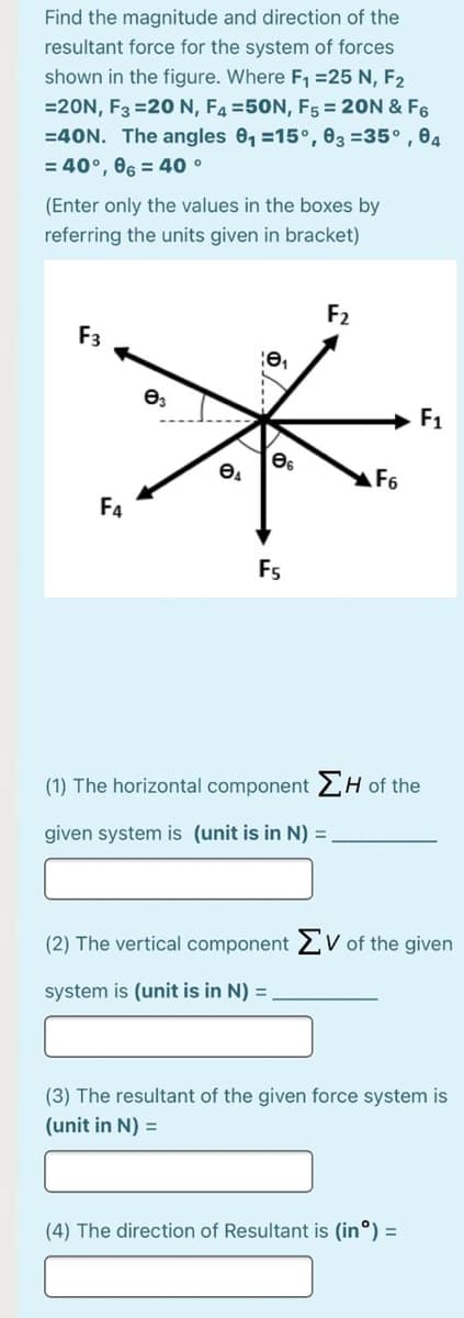 Find the magnitude and direction of the
resultant force for the system of forces
shown in the figure. Where F =25 N, F2
=20N, F3 =20N, F4 =50N, F5 = 20N & F6
=40N. The angles 0, =15°, 83 =35° , 04
= 40°, 06 = 40 °
(Enter only the values in the boxes by
referring the units given in bracket)
F2
F3
+ F1
F6
F4
Fs
(1) The horizontal component 2H of the
given system is (unit is in N) =
(2) The vertical component 2 V of the given
system is (unit is in N) =
(3) The resultant of the given force system is
(unit in N) =
(4) The direction of Resultant is (in°) =
