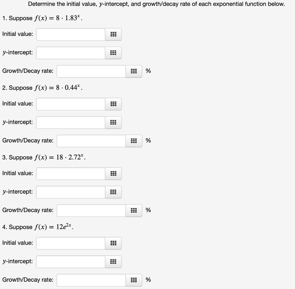 Determine the initial value, y-intercept, and growth/decay rate of each exponential function below.
1. Suppose f(x) = 8 · 1.83*.
Initial value:
y-intercept:
Growth/Decay rate:
%
2. Suppose f(x) = 8 · 0.44*.
Initial value:
y-intercept:
Growth/Decay rate:
%
3. Suppose f(x) = 18 · 2.72*.
Initial value:
y-intercept:
Growth/Decay rate:
%
4. Suppose f(x) =
12e2*.
Initial value:
y-intercept:
Growth/Decay rate:
%
