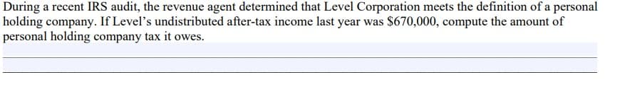 During a recent IRS audit, the revenue agent determined that Level Corporation meets the definition of a personal
holding company. If Level's undistributed after-tax income last year was $670,000, compute the amount of
personal holding company tax it owes.
