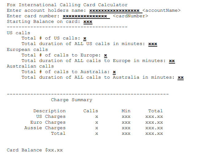 Fox International Calling Card Calculator
Enter account holders name:
XxxxxxXxxxxxxxxxx <accountName>
<cardNumber>
Enter card number: xxxxxx
кх
Starting Balance on card: xxx
US calls
Total # of US calls: x
Total duration of ALL US calls in minutes: xxx
European calls
Total # of calls to Europe: x
Total duration of ALL calls to Europe in minutes: xx
Australian calls
Total # of calls to Australia: x
Total duration of ALL calls to Australia in minutes: xx
Charge Summary
Description
US Charges
Euro Charges
Aussie Charges
Calls
Min
Total
хх
х.хх
ххх
XXX.XX
ххх
х.хх
Total
ххх
XXX.XX
Card Balance $xx.xx
