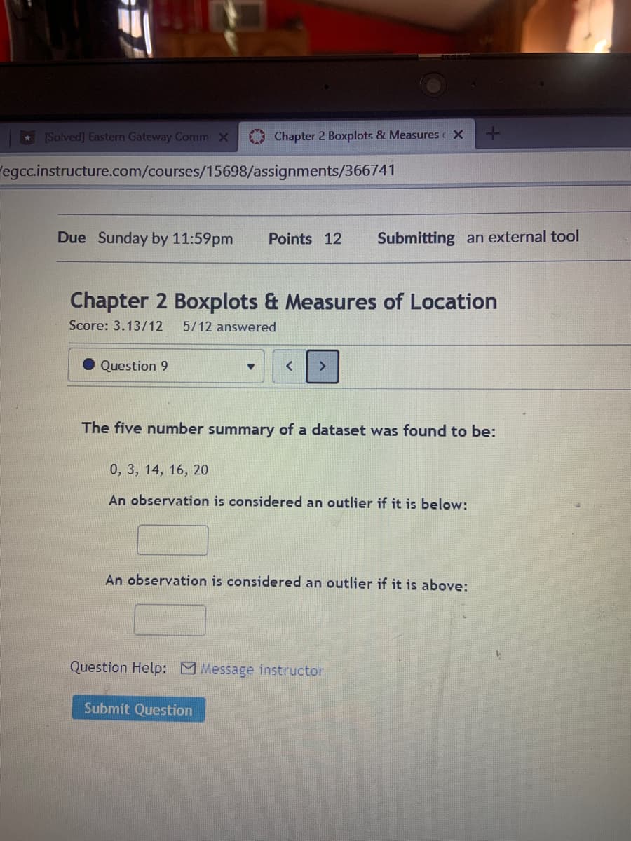 [Solved] Eastern Gateway Comm X
Chapter 2 Boxplots & Measures X
egcc.instructure.com/courses/15698/assignments/366741
Due Sunday by 11:59pm
Points 12
Submitting an external tool
Chapter 2 Boxplots & Measures of Location
Score: 3.13/12
5/12 answered
Question 9
>
The five number summary of a dataset was found to be:
0, 3, 14, 16, 20
An observation is considered an outlier if it is below:
An observation is considered an outlier if it is above:
Question Help: Message instructor
Submit Question
