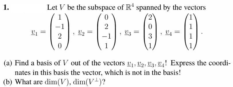 1.
Let V be the subspace of R' spanned by the vectors
--() --()--0-0
1
2
1
U2
V4
3
1
1
1
(a) Find a basis of V out of the vectors v1, v2, V3, V4! Express the coordi-
nates in this basis the vector, which is not in the basis!
(b) What are dim(V), dim(V-)?
