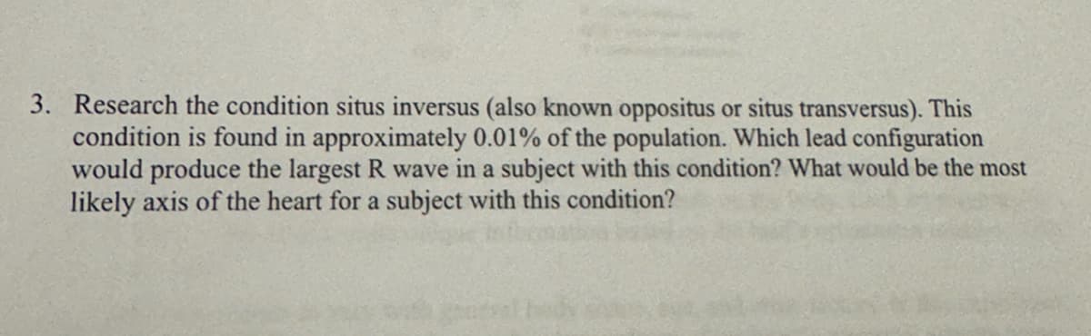 3. Research the condition situs inversus (also known oppositus or situs transversus). This
condition is found in approximately 0.01% of the population. Which lead configuration
would produce the largest R wave in a subject with this condition? What would be the most
likely axis of the heart for a subject with this condition?