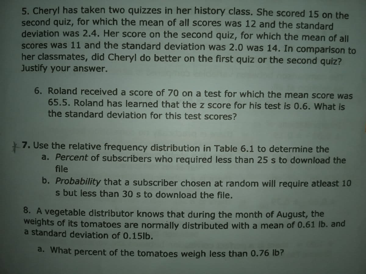 5. Cheryl has taken two quizzes in her history class. She scored 15 on the
second quiz, for which the mean of all scores was 12 and the standard
deviation was 2.4. Her score on the second quiz, for which the mean of all
scores was 11 and the standard deviation was 2.0 was 14. In comparison to
her classmates, did Cheryl do better on the first quiz or the second quiz?
Justify your answer.
6. Roland received a score of 70 on a test for which the mean score was
65.5. Roland has learned that the z score for his test is 0.6. What is
the standard deviation for this test scores?
7. Use the relative frequency distribution in Table 6.1 to determine the
a. Percent of subscribers who required less than 25 s to download the
file
b. Probability that a subscriber chosen at random will require atleast 10
s but less than 30 s to download the file.
8. A vegetable distributor knows that during the month of August, the
weights of its tomatoes are normally distributed with a mean of 0.61 lb. and
a standard deviation of 0.15lb.
a. What percent of the tomatoes weigh less than 0.76 Ib?
