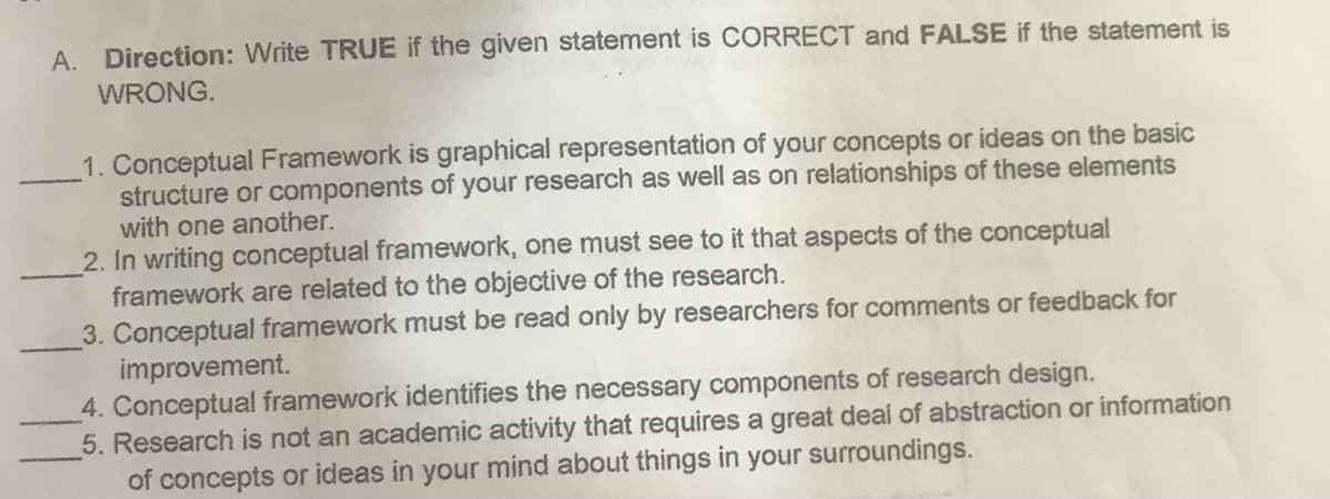 A. Direction: Write TRUE if the given statement is CORRECT and FALSE if the statement is
WRONG.
1. Conceptual Framework is graphical representation of your concepts or ideas on the basic
structure or components of your research as well as on relationships of these elements
with one another.
2. In writing conceptual framework, one must see to it that aspects of the conceptual
framework are reiated to the objective of the research.
3. Conceptual framework must be read only by researchers for comments or feedback for
improvement.
4. Conceptual framework identifies the necessary components of research design.
5. Research is not an academic activity that requires a great deal of abstraction or information
of concepts or ideas in your mind about things in your surroundings.
