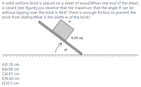 A solid uniform brick is placed on a sheet of wood.When one end of the sheet
is raised (see figure),you observe that the maximum that the angle e can be
without tipping over the brick is 49.6°.There is enough friction to prevent the
brick from sliding.What is the width w of the brick?
8.00 cm
A)5.18 cm
B)6.09 cm
C)6.81 cm
D)9.40 cm
E)10.5 cm
