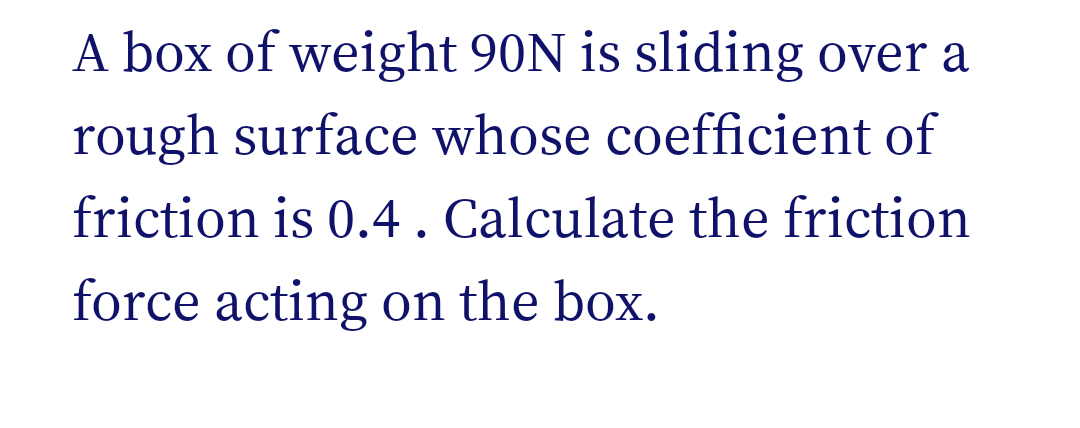 A box of weight 90N is sliding over a
rough surface whose coefficient of
friction is 0.4. Calculate the friction
force acting on the box.
