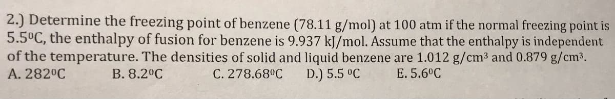2.) Determine the freezing point of benzene (78.11 g/mol) at 100 atm if the normal freezing point is
5.5°C, the enthalpy of fusion for benzene is 9.937 kJ/mol. Assume that the enthalpy is independent
of the temperature. The densities of solid and liquid benzene are 1.012 g/cm3 and 0.879 g/cm3.
A. 282°C
B. 8.2°C
C. 278.68°C
D.) 5.5 °C
E. 5.6°C
