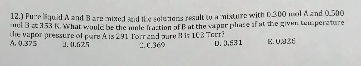 12.) Fure nquid A and B are mixed and the solutions result to a mixture with 0.300 mol A and 0.500
mol B at 353 K. What would be the mole fraction of B at the vapor phase if at the given temperature
the vapor pressure of pure A is 291 Torr and pure B is 102 Torr?
A. 0.375
B. 0.625
C. 0.369
D. 0.631
E. 0.826
