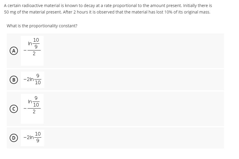 A certain radioactive material is known to decay at a rate proportional to the amount present. Initially there is
50 mg of the material present. After 2 hours it is observed that the material has lost 10% of its original mass.
What is the proportionality constant?
10
(A
- -
9
B
-2ln-
10
9.
10
10
D
-2ing
-2ln-
9
