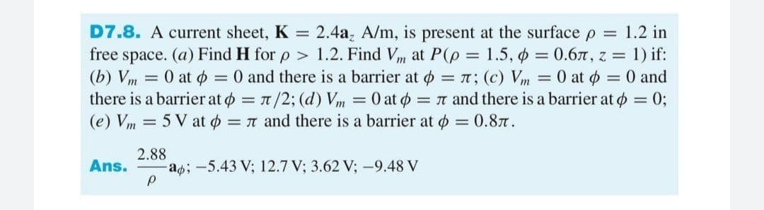 D7.8. A current sheet, K
2.4a, A/m, is present at the surface p = 1.2 in
free space. (a) Find H for p > 1.2. Find Vm at P(p = 1.5, o = 0.6, z = 1) if:
(b) Vm = 0 at p = 0 and there
there is a barrier at o = 1/2; (d) Vm
(e) Vm = 5 V at o = n and there is a barrier at o = 0.87.
a barrier at o = ; (c) Vm = 0 at o = 0 and
= 0 at o = n and there is a barrier at o = 0;
%3D
2.88
a;-5.43 V; 12.7 V; 3.62 V; -9.48 V
Ans.
