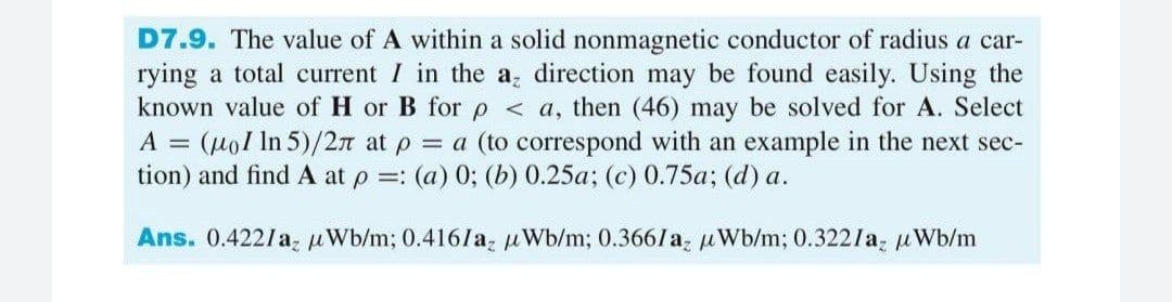 D7.9. The value of A within a solid nonmagnetic conductor of radius a car-
rying a total current I in the a direction may be found easily. Using the
known value of H or B forp < a, then (46) may be solved for A. Select
A = (uol In 5)/2n at p = a (to correspond with an example in the next sec-
tion) and find A at p =: (a) 0; (b) 0.25a; (c) 0.75a; (d) a.
Ans. 0.422/a, uWb/m; 0.416laz uWb/m; 0.3661a, uWb/m; 0.322/a, uWb/m
