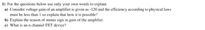 1) For the questions below use only your own words to explain
a) Consider voltage gain of an amplifier is given as -120 and the efficiency according to physical laws
must be less than 1 so explain that how it is possible?
b) Explain the reason of minus sign in gain of the amplifier.
c) What is an n channel FET device?

