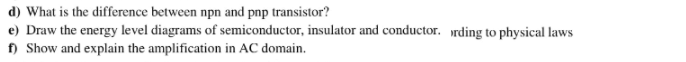 d) What is the difference between npn and pnp transistor?
e) Draw the energy level diagrams of semiconductor, insulator and conductor. rding to physical laws
f) Show and explain the amplification in AC domain.
