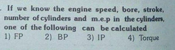 If we know the engine speed, bore, stroke,
number of cylinders and m.e.p in the cylinders,
one of the following can be calculated
1) FP
2) BP
3) IP
4) Torque

